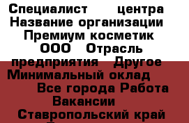 Специалист Call-центра › Название организации ­ Премиум косметик, ООО › Отрасль предприятия ­ Другое › Минимальный оклад ­ 20 000 - Все города Работа » Вакансии   . Ставропольский край,Лермонтов г.